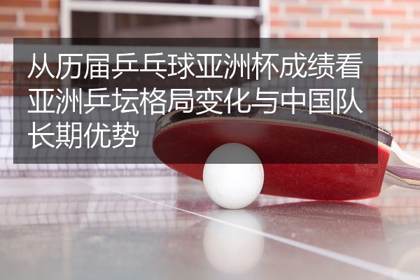 从历届乒乓球亚洲杯成绩看亚洲乒坛格局变化与中国队长期优势